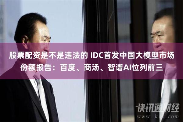 股票配资是不是违法的 IDC首发中国大模型市场份额报告：百度、商汤、智谱AI位列前三