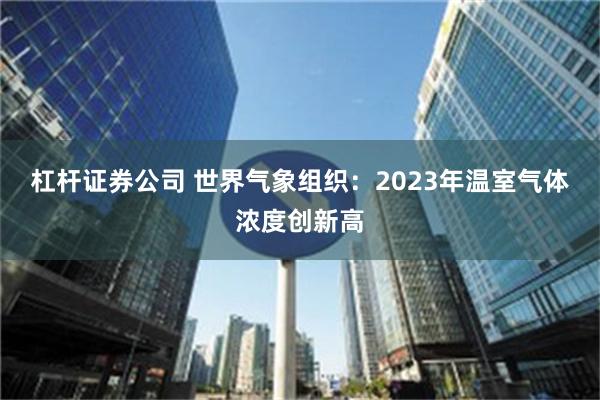 杠杆证券公司 世界气象组织：2023年温室气体浓度创新高