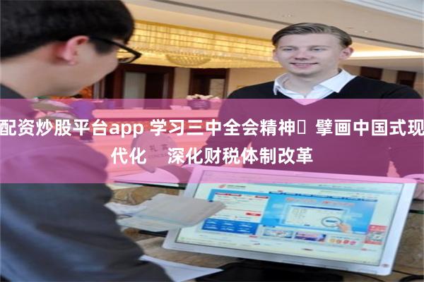 配资炒股平台app 学习三中全会精神 擘画中国式现代化    深化财税体制改革