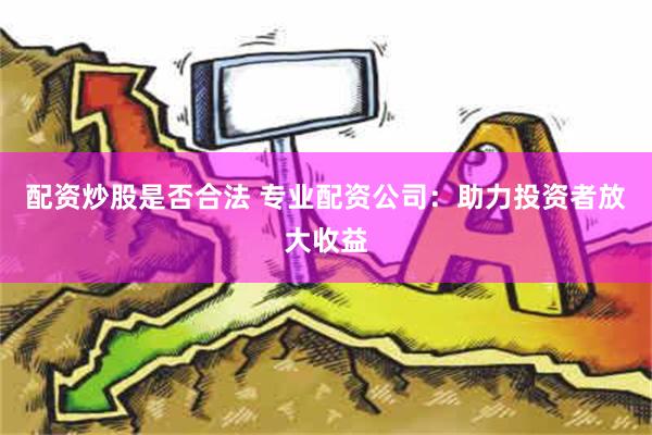 配资炒股是否合法 专业配资公司：助力投资者放大收益