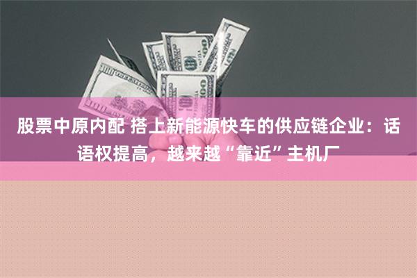 股票中原内配 搭上新能源快车的供应链企业：话语权提高，越来越“靠近”主机厂