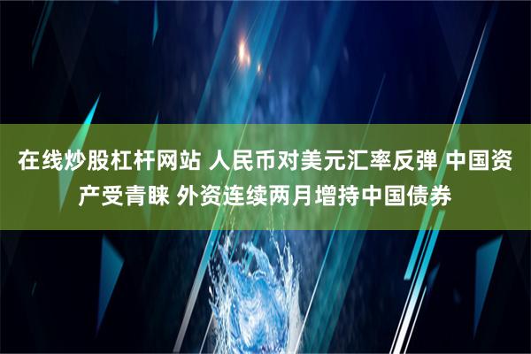 在线炒股杠杆网站 人民币对美元汇率反弹 中国资产受青睐 外资连续两月增持中国债券