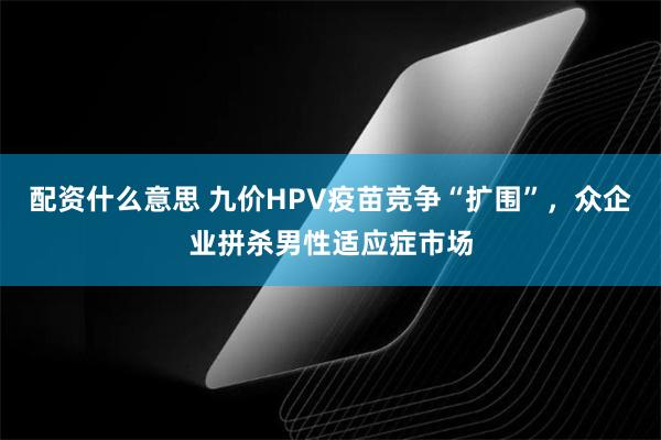 配资什么意思 九价HPV疫苗竞争“扩围”，众企业拼杀男性适应症市场