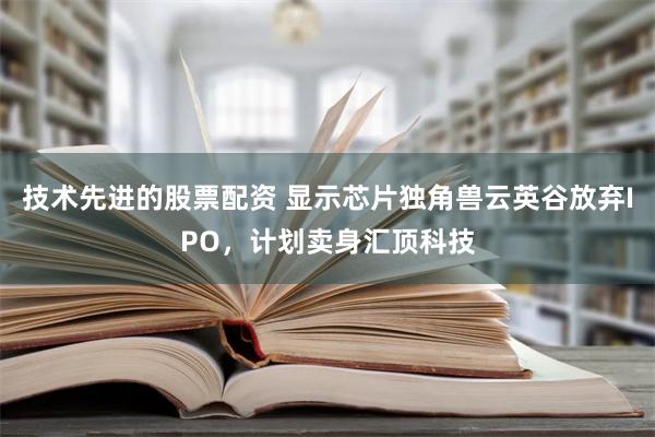 技术先进的股票配资 显示芯片独角兽云英谷放弃IPO，计划卖身汇顶科技