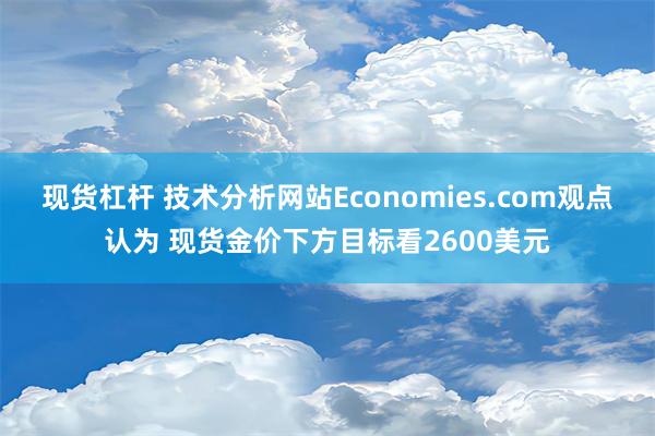 现货杠杆 技术分析网站Economies.com观点认为 现货金价下方目标看2600美元