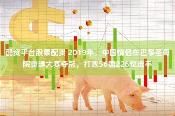 配资平台股票配资 2019年，中国情侣在巴黎圣母院重建大赛夺冠，打败56国226位选手