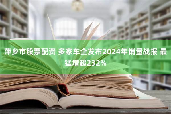 萍乡市股票配资 多家车企发布2024年销量战报 最猛增超232%