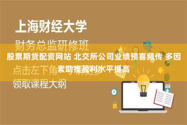 股票期货配资网站 北交所公司业绩预喜频传 多因素助推盈利水平提高