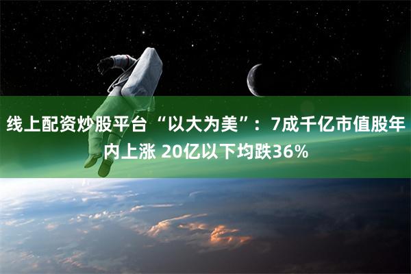 线上配资炒股平台 “以大为美”：7成千亿市值股年内上涨 20亿以下均跌36%